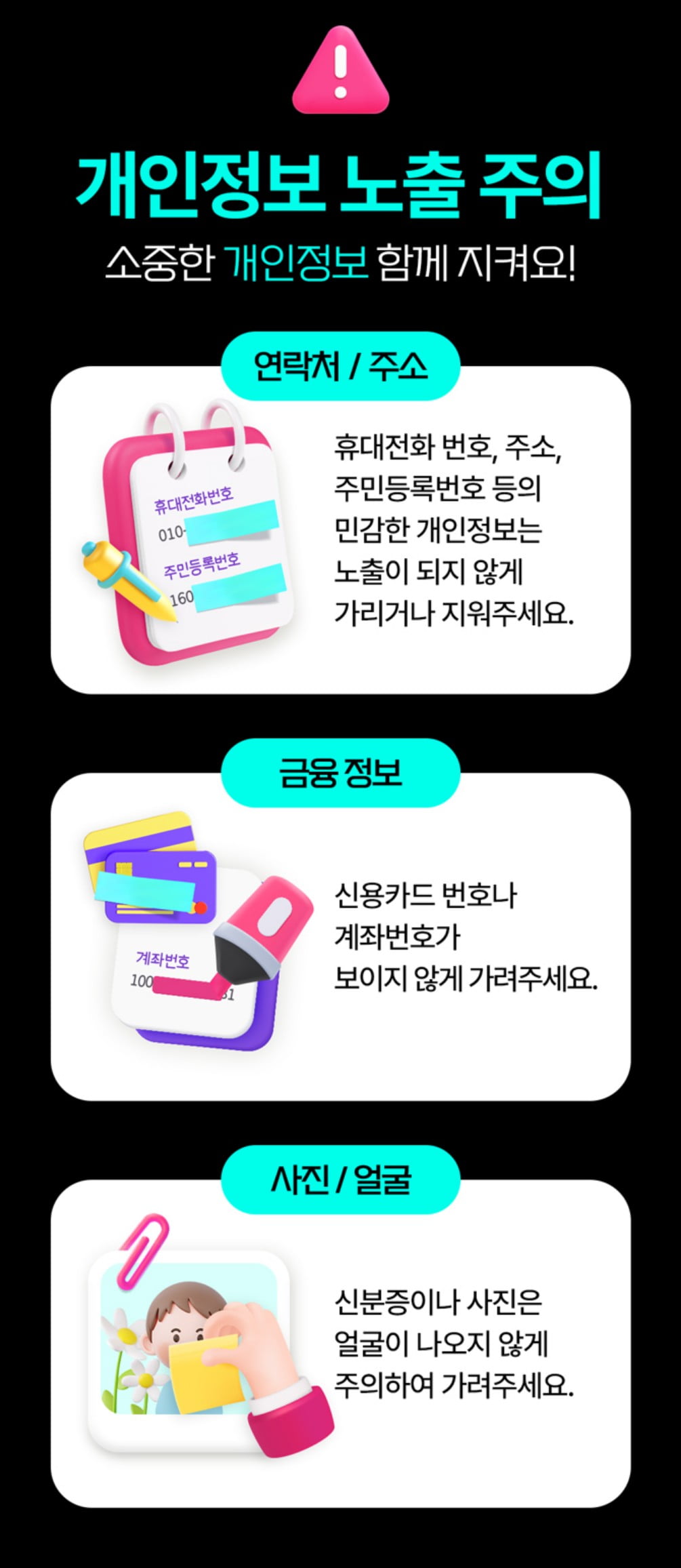 개인정보 노출 주의 소중한 개인정보 함께 지켜요! 연락처/주소 휴대전화 번호, 주소, 주민등록번호 등의 민감한 개인정보는 노출이 되지 않게 가리거나 지워주세요. 금융정보 신용카드 번호나 계좌번호가 보이지 않게 가려주세요. 사진/얼굴 신분증이나 사진은 얼굴이 나오지 않게 주의하여 가려주세요.